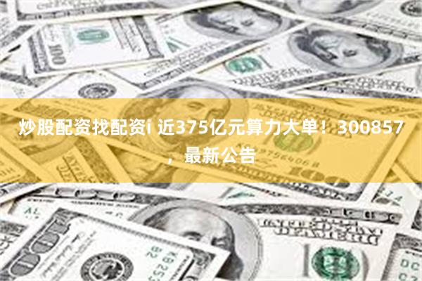 炒股配资找配资i 近375亿元算力大单！300857，最新公告