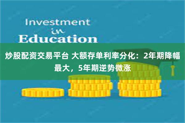 炒股配资交易平台 大额存单利率分化：2年期降幅最大，5年期逆势微涨