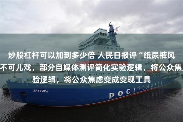 炒股杠杆可以加到多少倍 人民日报评“纸尿裤风波”：网络测评不可儿戏，部分自媒体测评简化实验逻辑，将公众焦虑变成变现工具